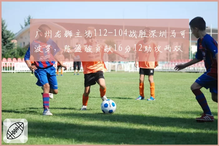 广州龙狮主场112-104战胜深圳马可波罗,陈盈骏贡献16分12助攻两双数据