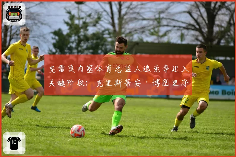 克雷莫内塞体育总监人选竞争进入关键阶段：克里斯蒂安·博图里浮出水面