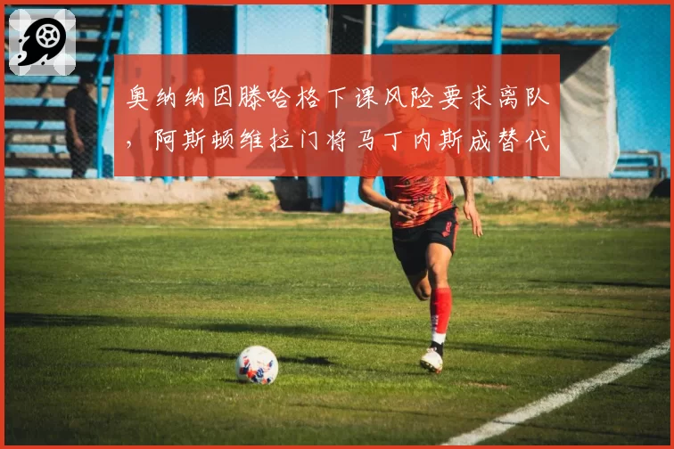 奥纳纳因滕哈格下课风险要求离队，阿斯顿维拉门将马丁内斯成替代目标
