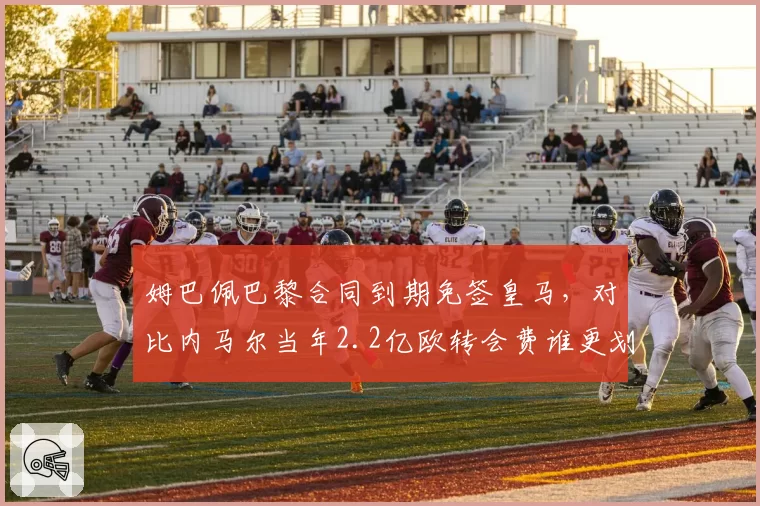 姆巴佩巴黎合同到期免签皇马，对比内马尔当年2.2亿欧转会费谁更划算？