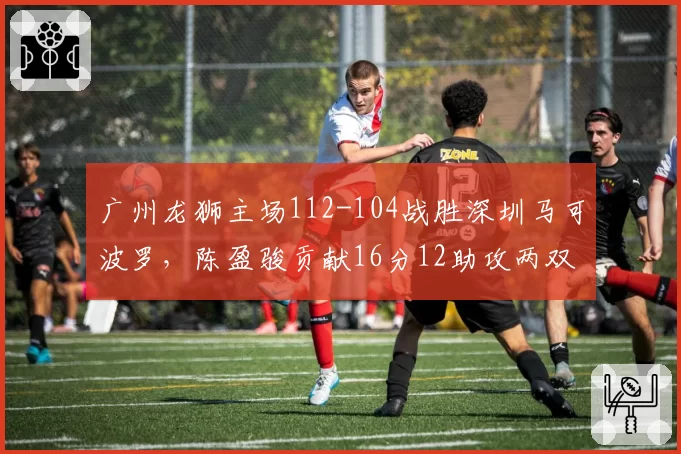 广州龙狮主场112-104战胜深圳马可波罗,陈盈骏贡献16分12助攻两双数据