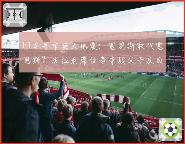 F1车手市场大地震:塞恩斯取代塞恩斯?法拉利席位争夺战父子反目