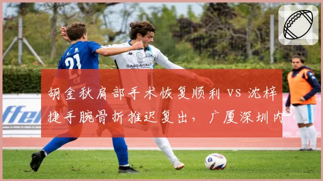 胡金秋肩部手术恢复顺利 vs 沈梓捷手腕骨折推迟复出，广厦深圳内线前景两极化