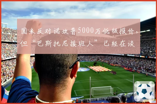 国米反对诺坎普5000万低级报价，但“巴斯托尼接班人”已经在谈