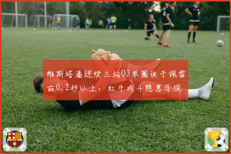 维斯塔潘连续三站Q3单圈快于佩雷兹0.2秒以上，红牛内斗隐患浮现